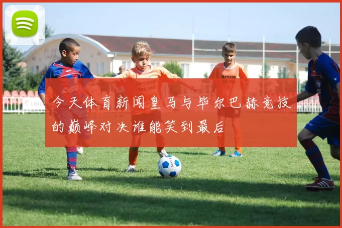 今天体育新闻皇马与毕尔巴赫竞技的巅峰对决谁能笑到最后