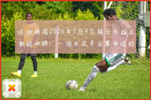 运动新闻2026年5月4日骑士与猛龙激战回顾：一场决定季后赛命运的精彩对决